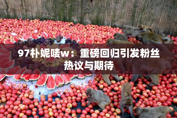 97朴妮唛w：重磅回归引发粉丝热议与期待