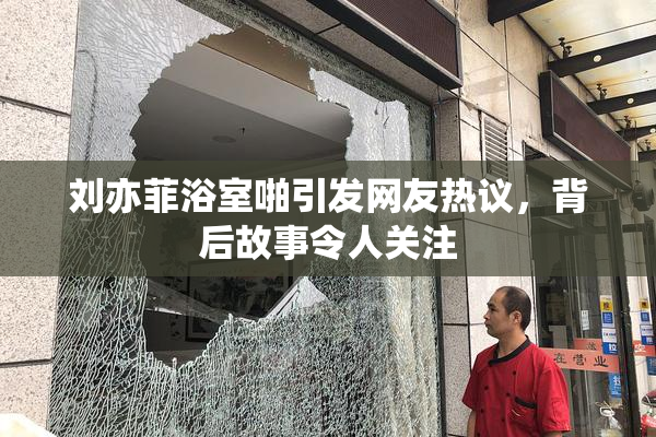 刘亦菲浴室啪引发网友热议，背后故事令人关注