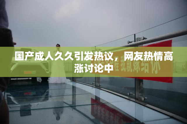 国产成人久久引发热议，网友热情高涨讨论中