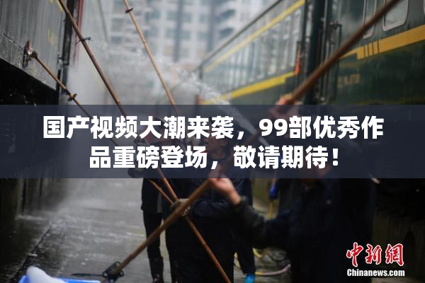 国产视频大潮来袭，99部优秀作品重磅登场，敬请期待！