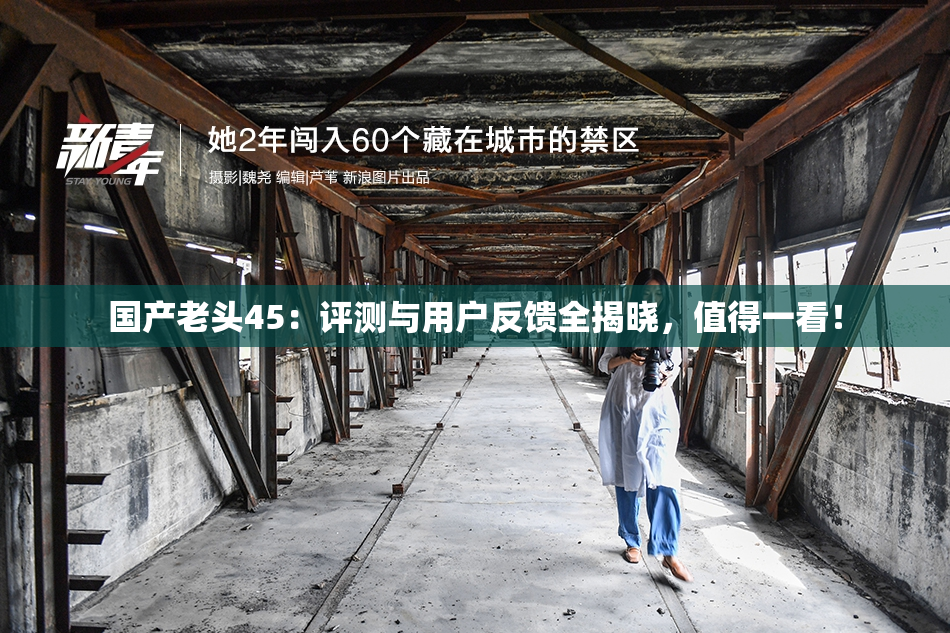 国产老头45：评测与用户反馈全揭晓，值得一看！