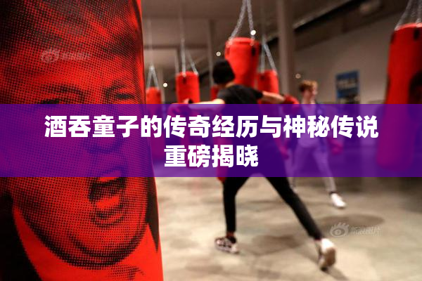 酒吞童子的传奇经历与神秘传说重磅揭晓