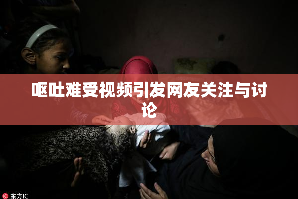 呕吐难受视频引发网友关注与讨论