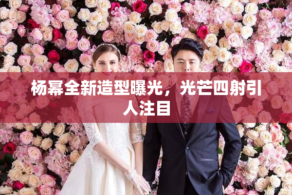 杨幂全新造型曝光，光芒四射引人注目