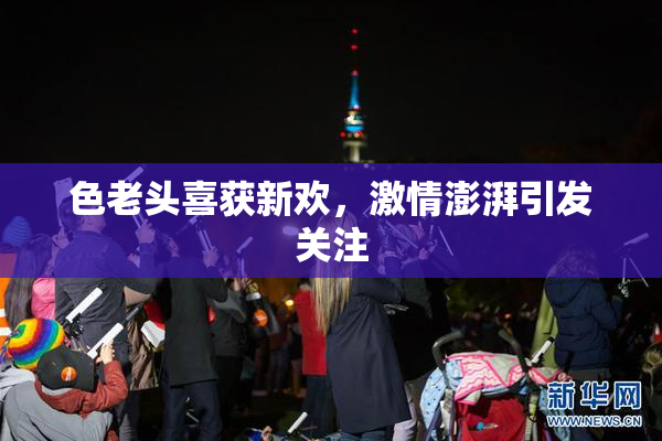 色老头喜获新欢，激情澎湃引发关注