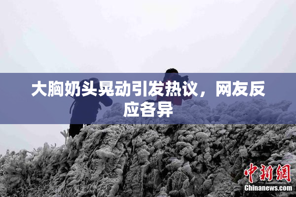大胸奶头晃动引发热议，网友反应各异