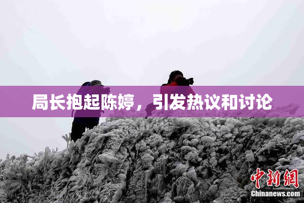 局长抱起陈婷，引发热议和讨论