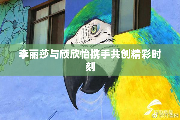 李丽莎与颀欣怡携手共创精彩时刻