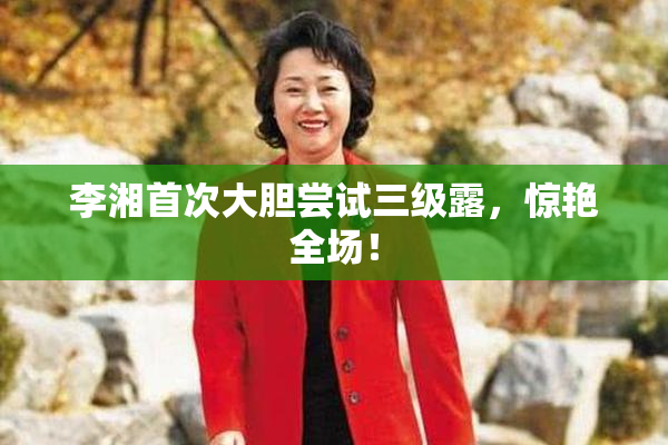 李湘首次大胆尝试三级露，惊艳全场！