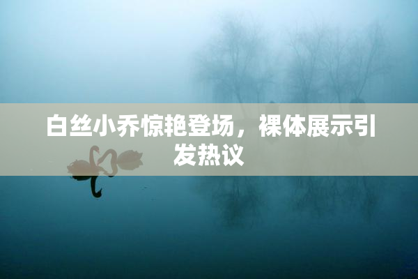 白丝小乔惊艳登场，裸体展示引发热议