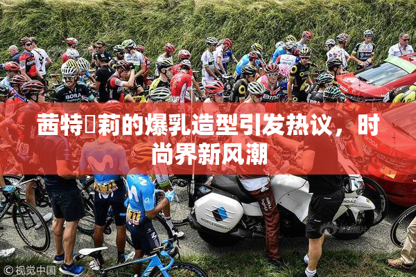 茜特菈莉的爆乳造型引发热议，时尚界新风潮