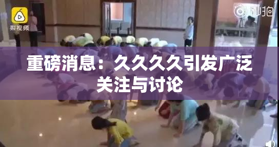 重磅消息：久久久久引发广泛关注与讨论