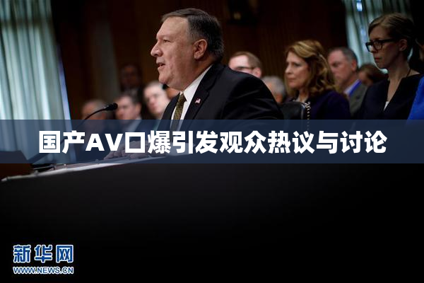 国产AV口爆引发观众热议与讨论