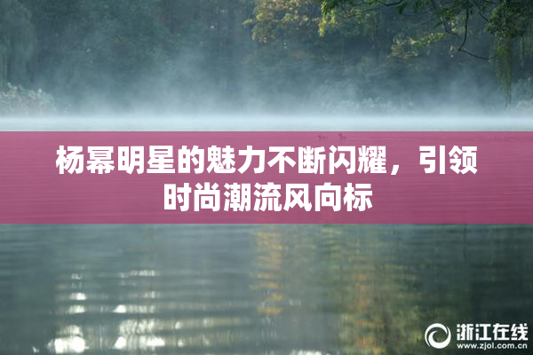 杨幂明星的魅力不断闪耀，引领时尚潮流风向标