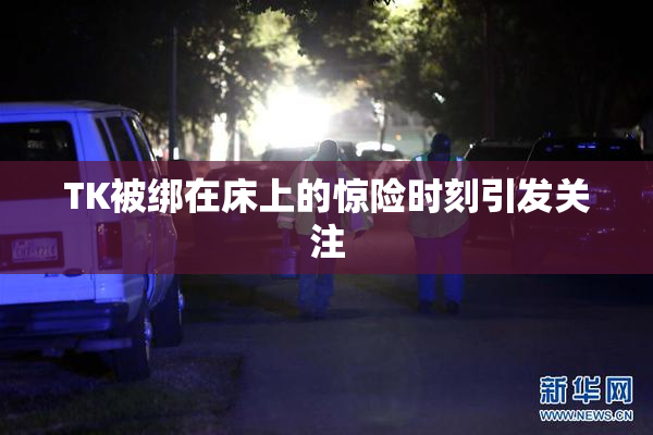 TK被绑在床上的惊险时刻引发关注