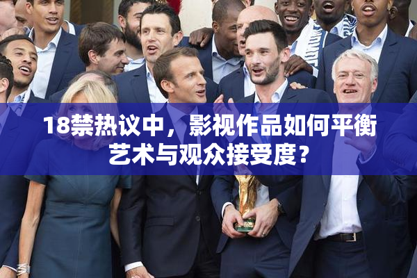 18禁热议中，影视作品如何平衡艺术与观众接受度？