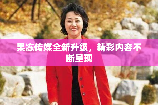 果冻传媒全新升级，精彩内容不断呈现