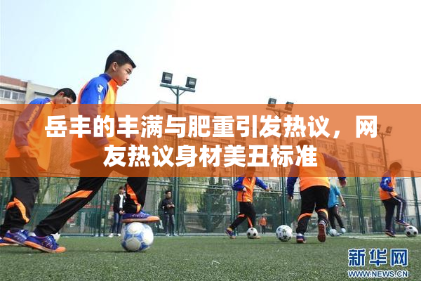 岳丰的丰满与肥重引发热议，网友热议身材美丑标准