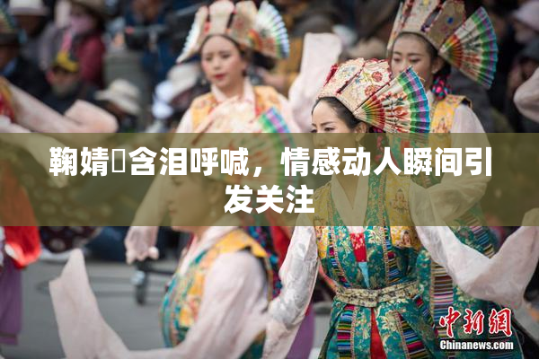 鞠婧祎含泪呼喊，情感动人瞬间引发关注