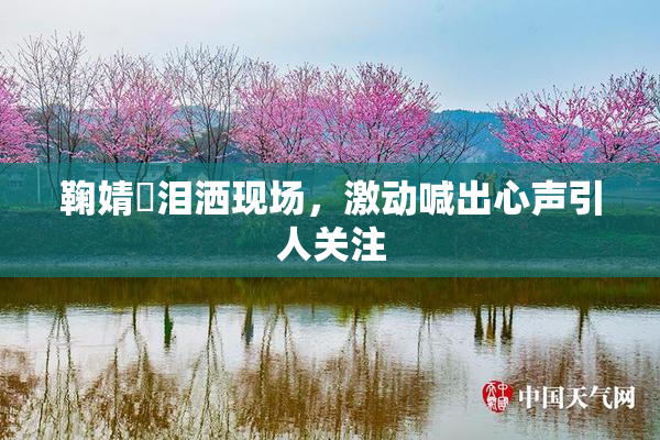 鞠婧祎泪洒现场，激动喊出心声引人关注