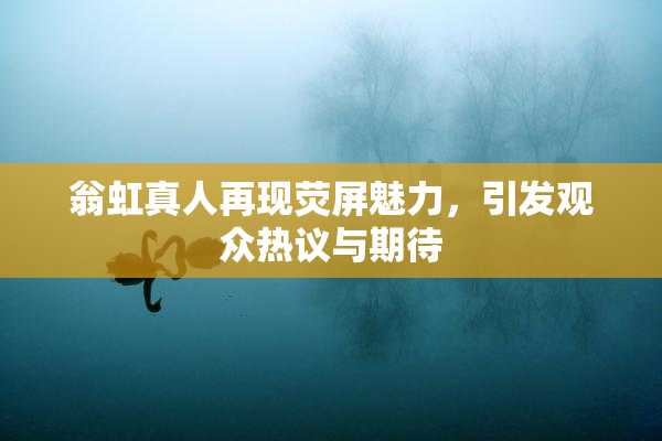 翁虹真人再现荧屏魅力，引发观众热议与期待