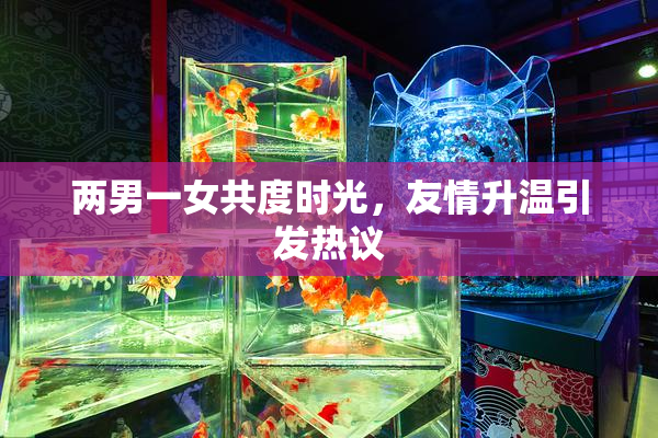 两男一女共度时光，友情升温引发热议