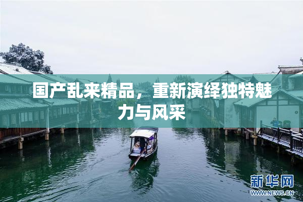 国产乱来精品，重新演绎独特魅力与风采