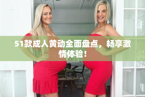 51款成人黄动全面盘点，畅享激情体验！