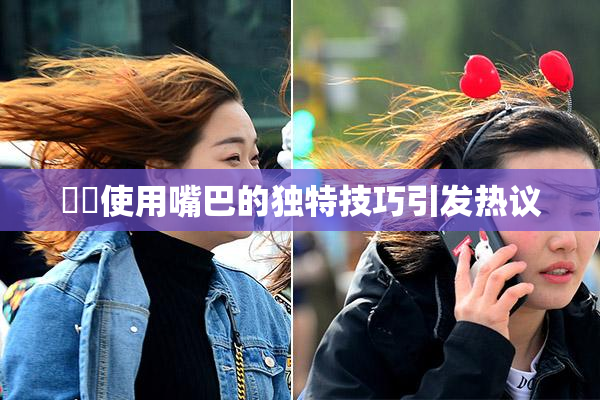 妺妺使用嘴巴的独特技巧引发热议
