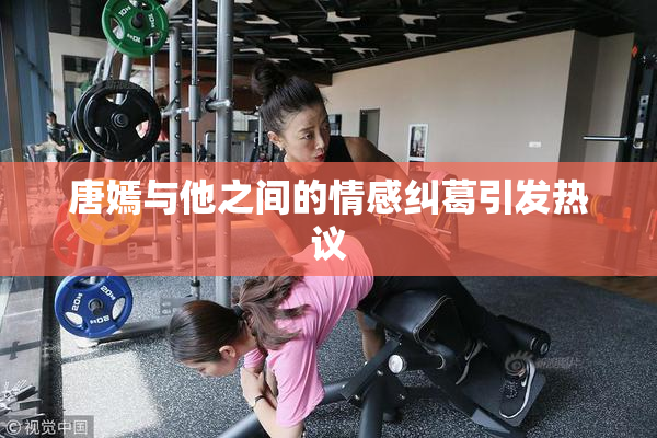 唐嫣与他之间的情感纠葛引发热议