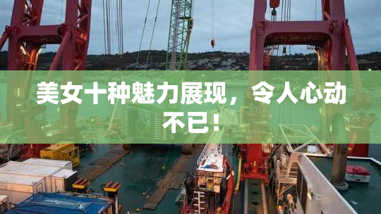 美女十种魅力展现，令人心动不已！