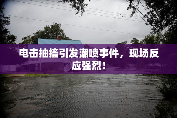 电击抽搐引发潮喷事件，现场反应强烈！