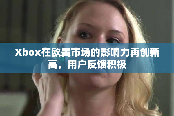 Xbox在欧美市场的影响力再创新高，用户反馈积极