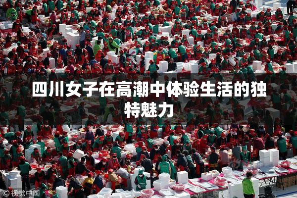 四川女子在高潮中体验生活的独特魅力