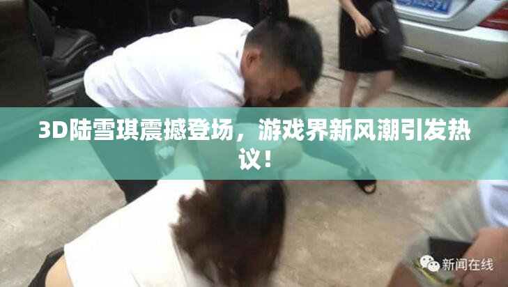 3D陆雪琪震撼登场，游戏界新风潮引发热议！