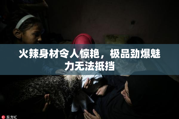 火辣身材令人惊艳，极品劲爆魅力无法抵挡