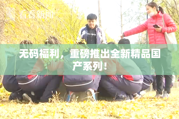 无码福利，重磅推出全新精品国产系列！