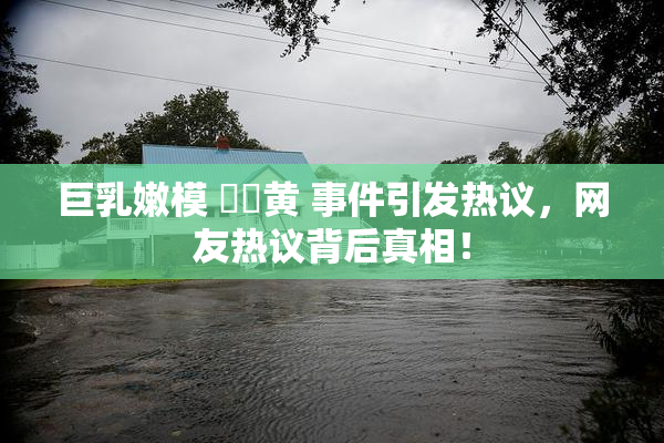 巨乳嫩模 ❌‌黄 事件引发热议，网友热议背后真相！