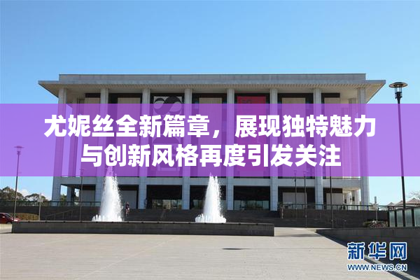 尤妮丝全新篇章，展现独特魅力与创新风格再度引发关注