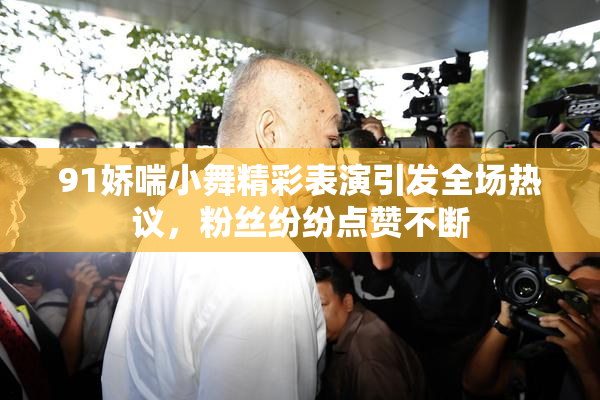 91娇喘小舞精彩表演引发全场热议，粉丝纷纷点赞不断