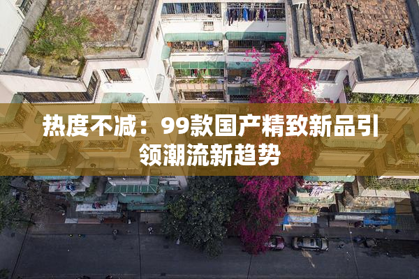 热度不减：99款国产精致新品引领潮流新趋势