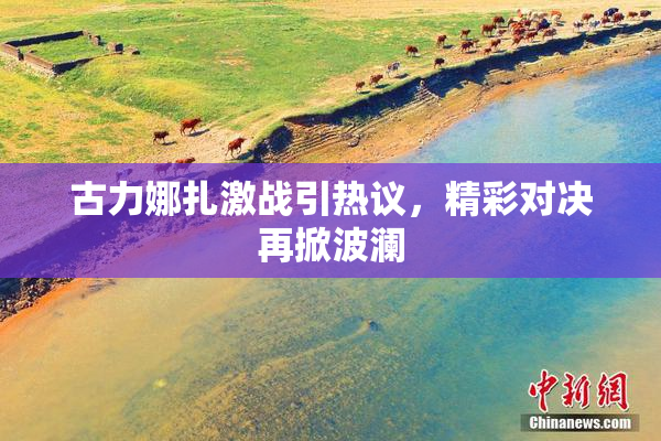 古力娜扎激战引热议，精彩对决再掀波澜