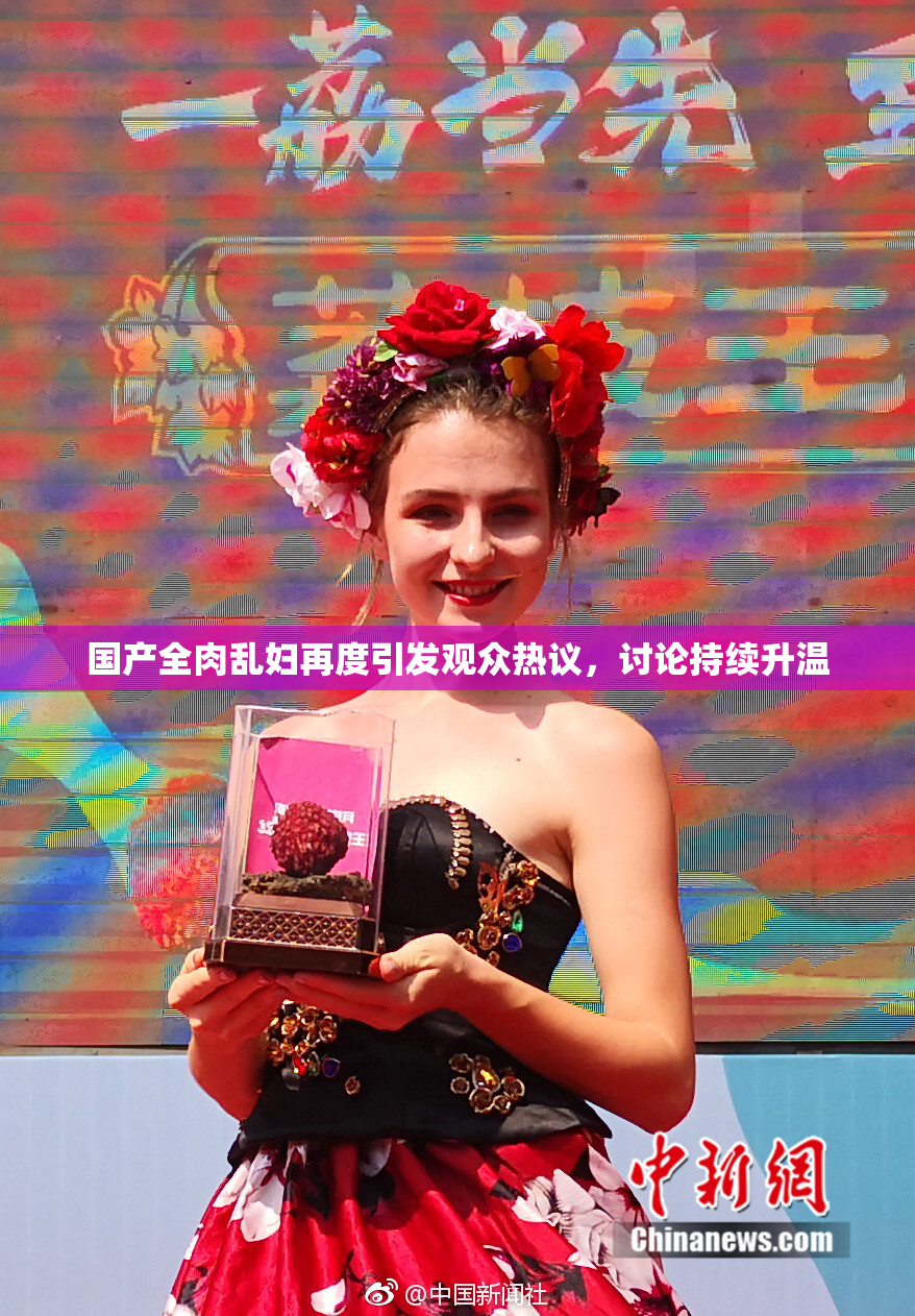 国产全肉乱妇再度引发观众热议，讨论持续升温