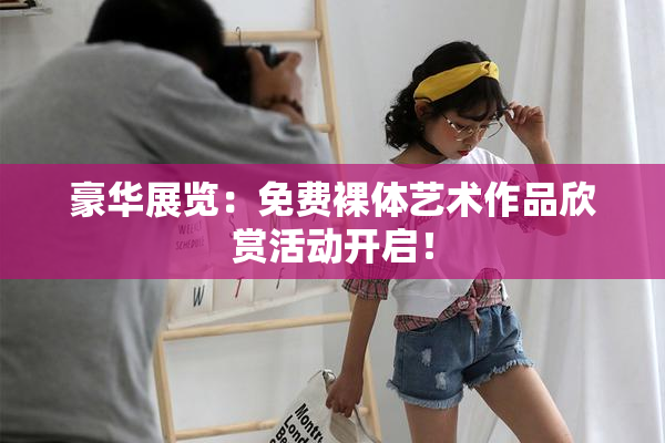 豪华展览：免费裸体艺术作品欣赏活动开启！