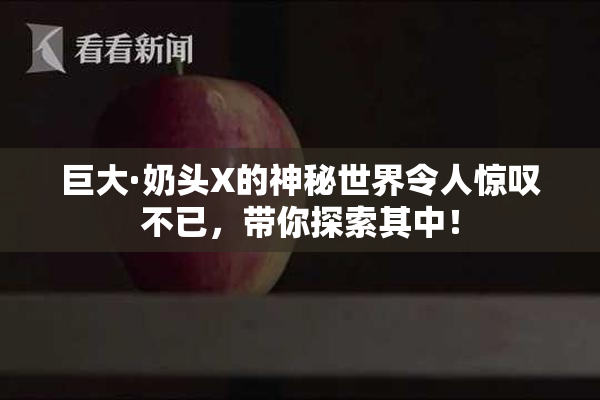 巨大·奶头X的神秘世界令人惊叹不已，带你探索其中！