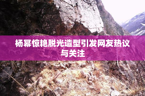 杨幂惊艳脱光造型引发网友热议与关注