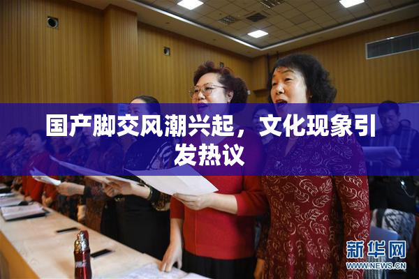 国产脚交风潮兴起，文化现象引发热议