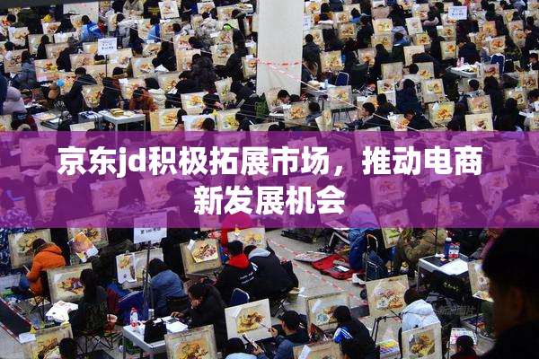 京东jd积极拓展市场，推动电商新发展机会