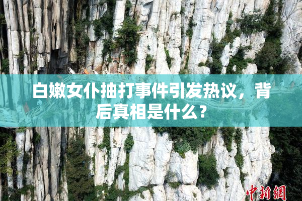 白嫩女仆抽打事件引发热议，背后真相是什么？