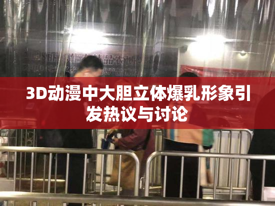3D动漫中大胆立体爆乳形象引发热议与讨论